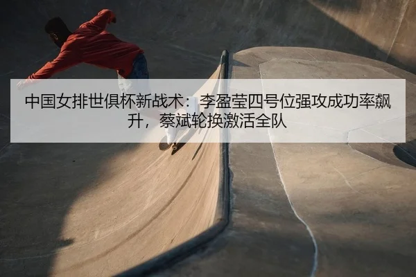 中国女排世俱杯新战术：李盈莹四号位强攻成功率飙升，蔡斌轮换激活全队